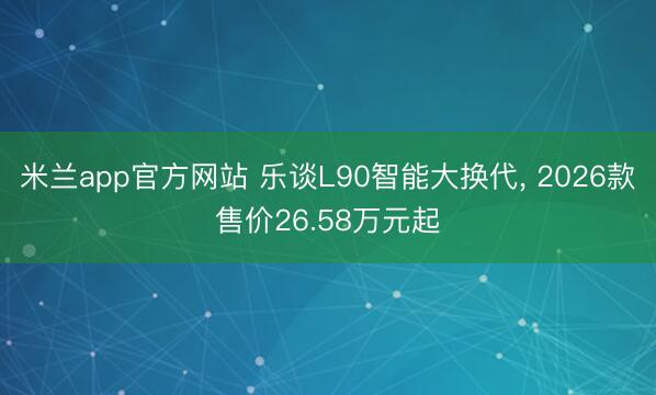 米兰app官方网站 乐谈L90智能大换代, 2026款售价26.58万元起