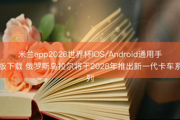 米兰app2026世界杯IOS/Android通用手机版下载 俄罗斯乌拉尔将于2028年推出新一代卡车系列