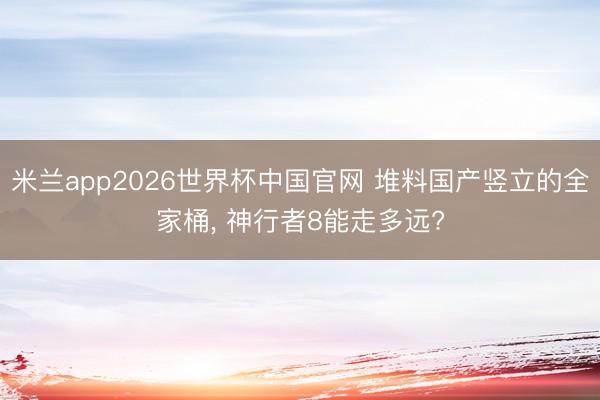 米兰app2026世界杯中国官网 堆料国产竖立的全家桶, 神行者8能走多远?