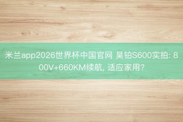 米兰app2026世界杯中国官网 昊铂S600实拍: 800V+660KM续航, 适应家用?