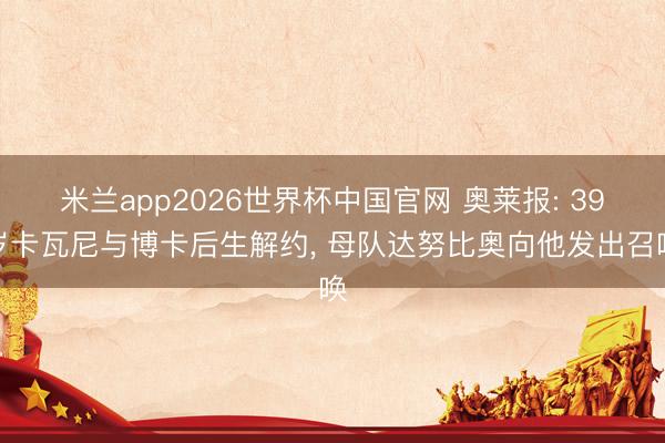 米兰app2026世界杯中国官网 奥莱报: 39岁卡瓦尼与博卡后生解约, 母队达努比奥向他发出召唤
