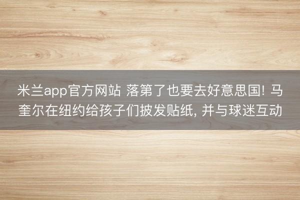 米兰app官方网站 落第了也要去好意思国! 马奎尔在纽约给孩子们披发贴纸, 并与球迷互动