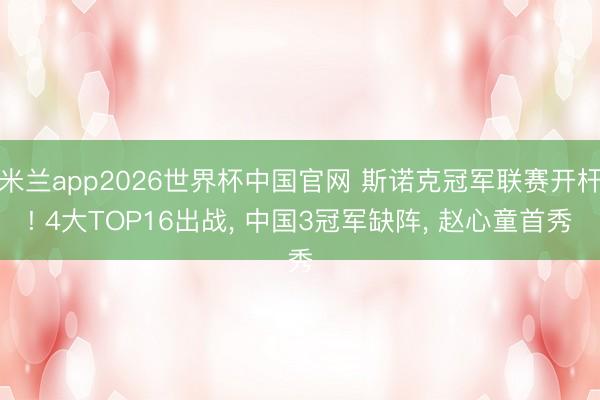 米兰app2026世界杯中国官网 斯诺克冠军联赛开杆! 4大TOP16出战, 中国3冠军缺阵, 赵心童首秀