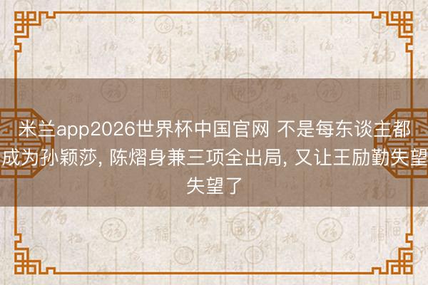 米兰app2026世界杯中国官网 不是每东谈主都能成为孙颖莎, 陈熠身兼三项全出局, 又让王励勤失望了