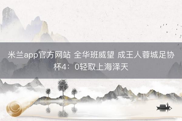 米兰app官方网站 全华班威望 成王人蓉城足协杯4:0轻取上海泽天